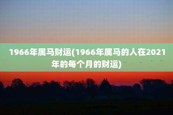 1966年属马财运(1966年属马的人在2021年的每个月的财运)