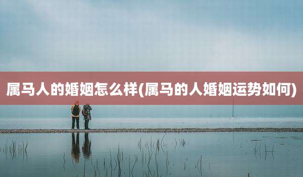 属马人的婚姻怎么样(属马的人婚姻运势如何)