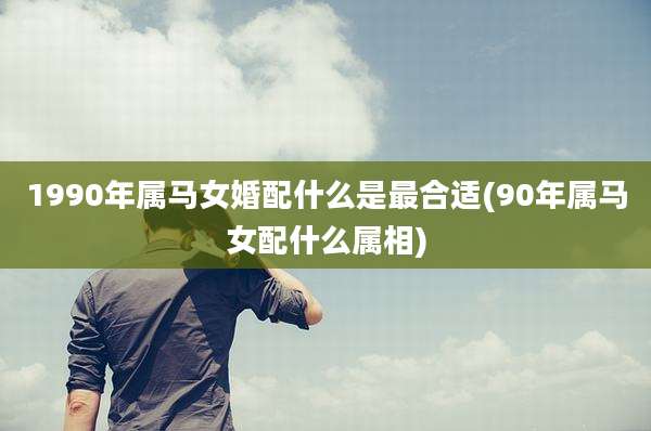 1990年属马女婚配什么是最合适(90年属马女配什么属相)