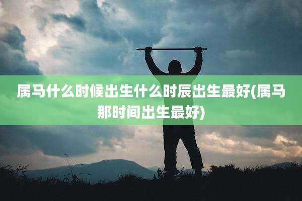 属马什么时候出生什么时辰出生最好(属马那时间出生最好)
