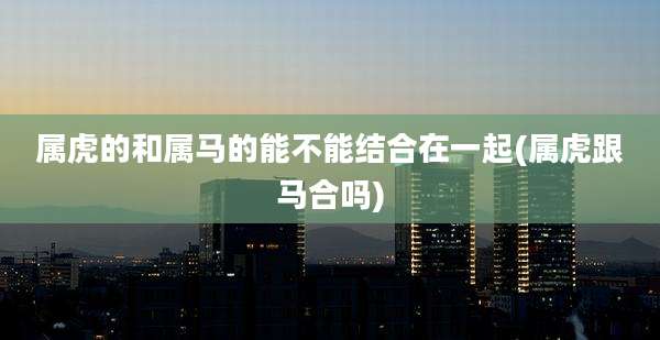 属虎的和属马的能不能结合在一起(属虎跟马合吗)
