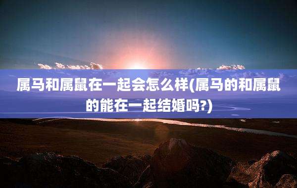 属马和属鼠在一起会怎么样(属马的和属鼠的能在一起结婚吗?)