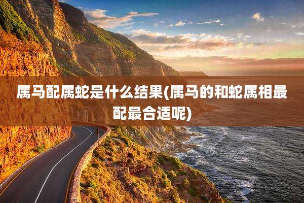 属马配属蛇是什么结果(属马的和蛇属相最配最合适呢)