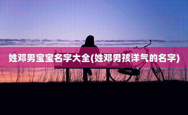 姓邓男宝宝名字大全(姓邓男孩洋气的名字)