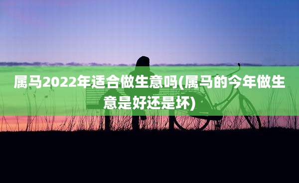 属马2022年适合做生意吗(属马的今年做生意是好还是坏)