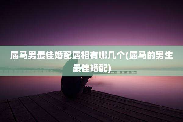 属马男最佳婚配属相有哪几个(属马的男生最佳婚配)