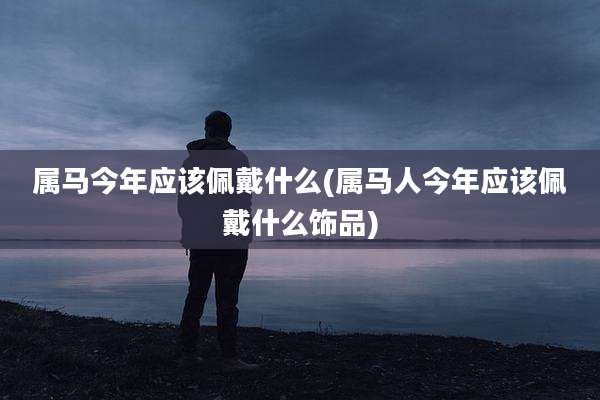 属马今年应该佩戴什么(属马人今年应该佩戴什么饰品)