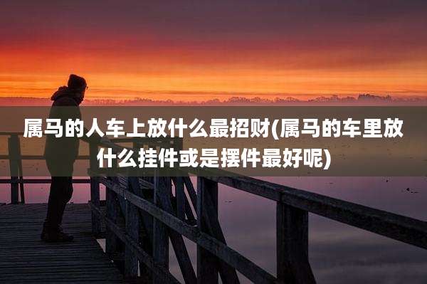属马的人车上放什么最招财(属马的车里放什么挂件或是摆件最好呢)