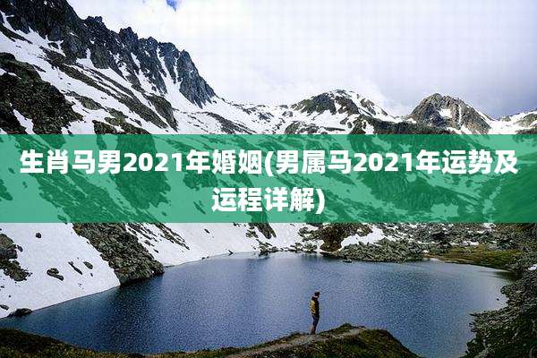 生肖马男2021年婚姻(男属马2021年运势及运程详解)
