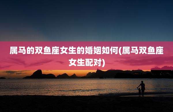 属马的双鱼座女生的婚姻如何(属马双鱼座女生配对)