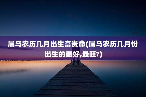 属马农历几月出生富贵命(属马农历几月份出生的最好,最旺?)