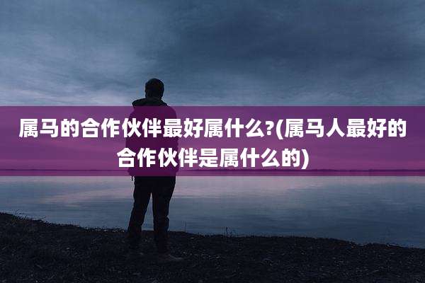 属马的合作伙伴最好属什么?(属马人最好的合作伙伴是属什么的)