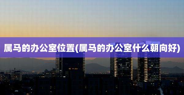 属马的办公室位置(属马的办公室什么朝向好)