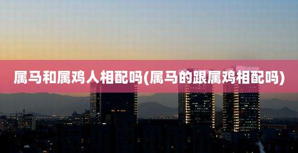 属马和属鸡人相配吗(属马的跟属鸡相配吗)