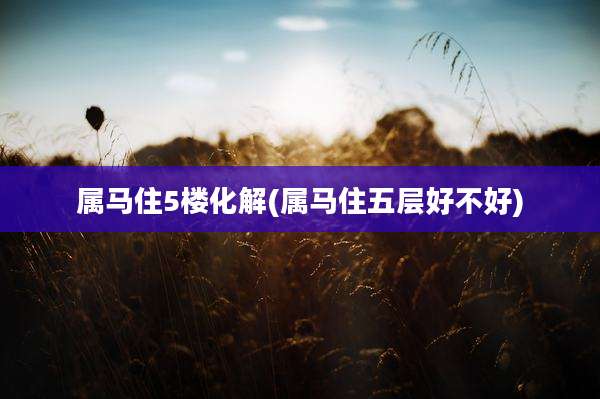 属马住5楼化解(属马住五层好不好)