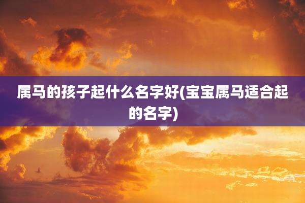 属马的孩子起什么名字好(宝宝属马适合起的名字)