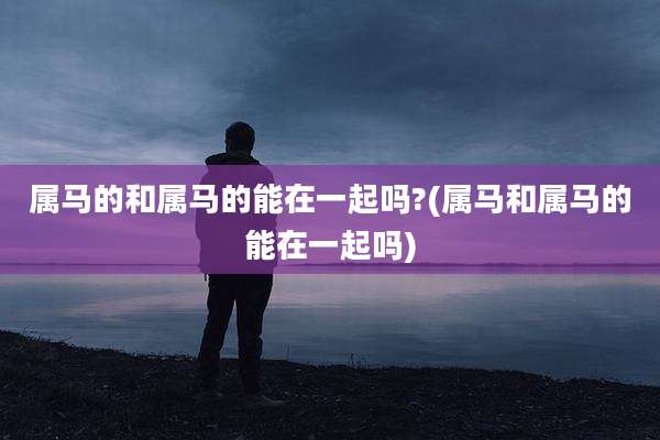 属马的和属马的能在一起吗?(属马和属马的能在一起吗)
