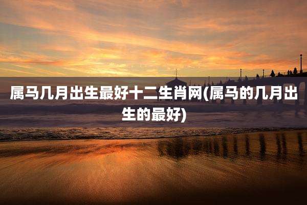 属马几月出生最好十二生肖网(属马的几月出生的最好)