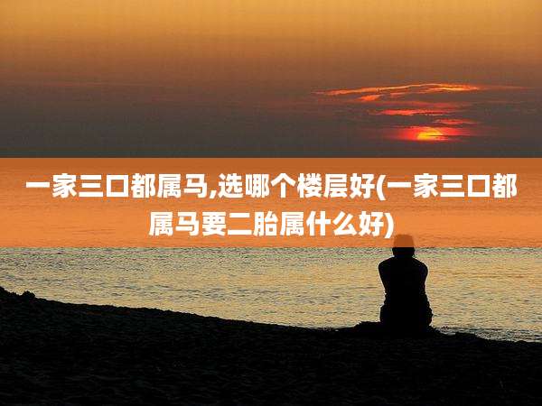 一家三口都属马,选哪个楼层好(一家三口都属马要二胎属什么好)