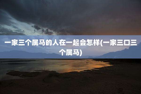 一家三个属马的人在一起会怎样(一家三口三个属马)