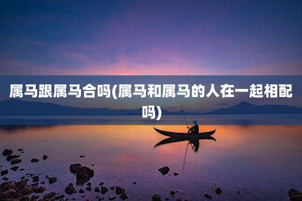 属马跟属马合吗(属马和属马的人在一起相配吗)