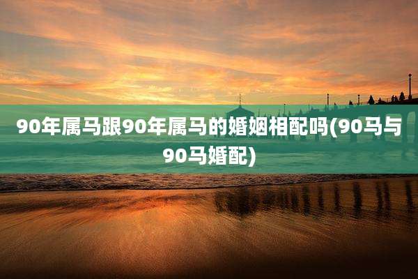 90年属马跟90年属马的婚姻相配吗(90马与90马婚配)