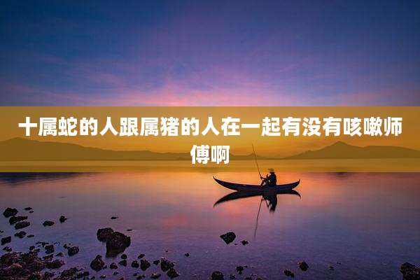 十属蛇的人跟属猪的人在一起有没有咳嗽师傅啊