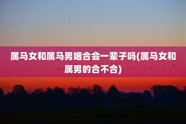 属马女和属马男姻合会一辈子吗(属马女和属男的合不合)