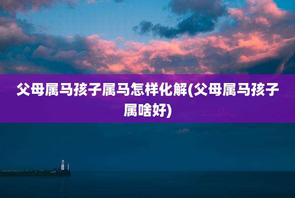 父母属马孩子属马怎样化解(父母属马孩子属啥好)