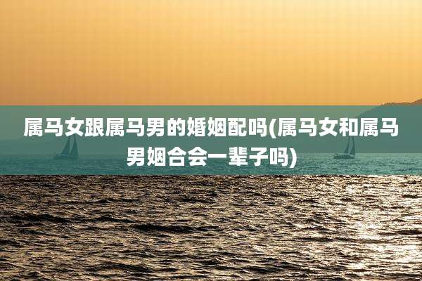 属马女跟属马男的婚姻配吗(属马女和属马男姻合会一辈子吗)