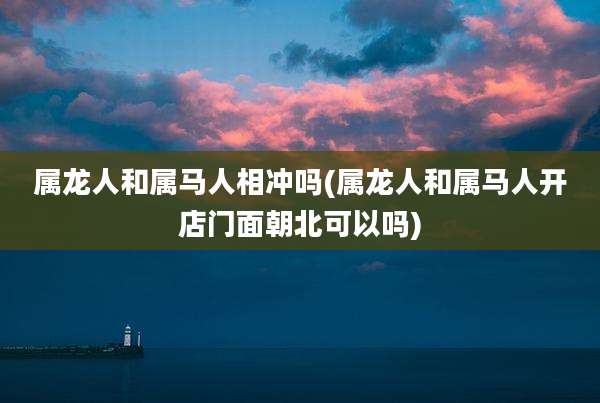 属龙人和属马人相冲吗(属龙人和属马人开店门面朝北可以吗)