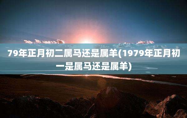 79年正月初二属马还是属羊(1979年正月初一是属马还是属羊)