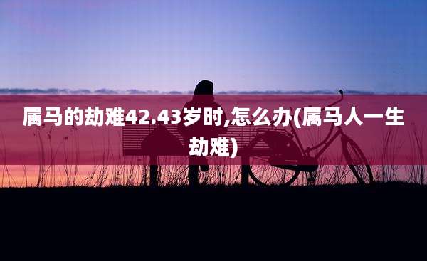 属马的劫难42.43岁时,怎么办(属马人一生劫难)