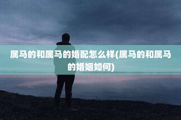 属马的和属马的婚配怎么样(属马的和属马的婚姻如何)