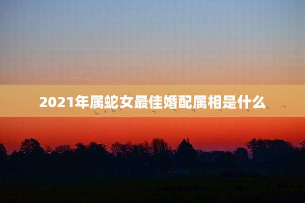 2021年属蛇女最佳婚配属相是什么