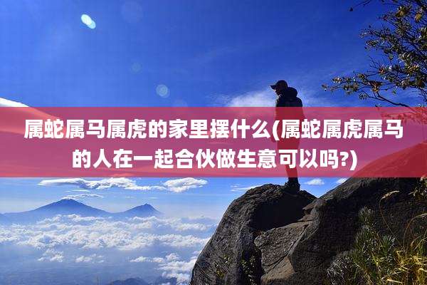 属蛇属马属虎的家里摆什么(属蛇属虎属马的人在一起合伙做生意可以吗?)