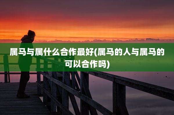 属马与属什么合作最好(属马的人与属马的可以合作吗)