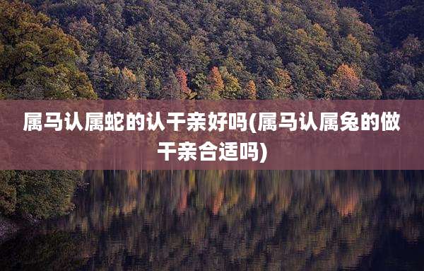 属马认属蛇的认干亲好吗(属马认属兔的做干亲合适吗)