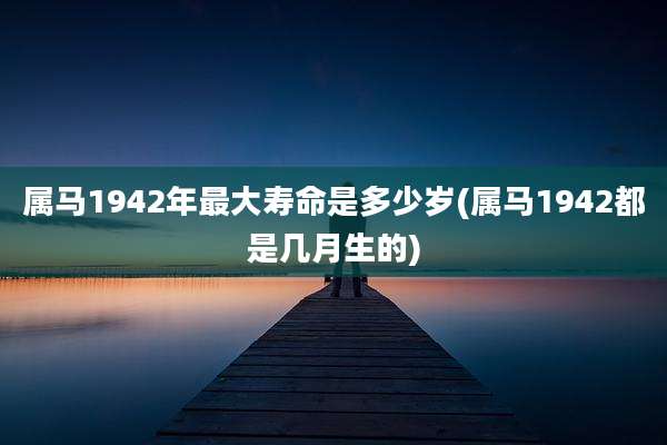 属马1942年最大寿命是多少岁(属马1942都是几月生的)