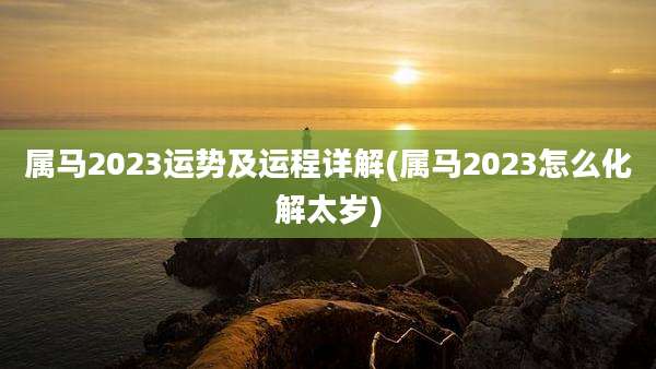 属马2023运势及运程详解(属马2023怎么化解太岁)