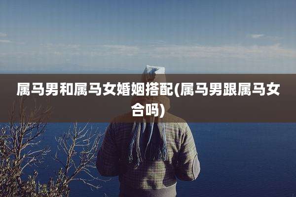 属马男和属马女婚姻搭配(属马男跟属马女合吗)