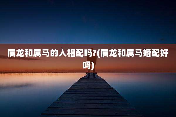 属龙和属马的人相配吗?(属龙和属马婚配好吗)
