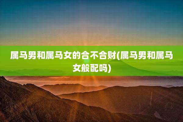 属马男和属马女的合不合财(属马男和属马女般配吗)