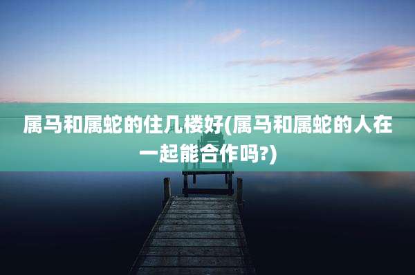 属马和属蛇的住几楼好(属马和属蛇的人在一起能合作吗?)