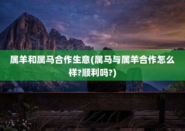 属羊和属马合作生意(属马与属羊合作怎么样?顺利吗?)