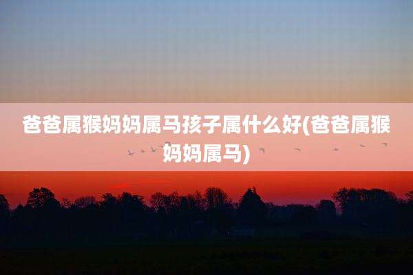 爸爸属猴妈妈属马孩子属什么好(爸爸属猴妈妈属马)