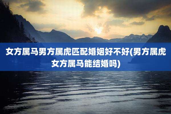 女方属马男方属虎匹配婚姻好不好(男方属虎女方属马能结婚吗)