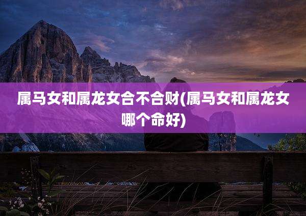属马女和属龙女合不合财(属马女和属龙女哪个命好)