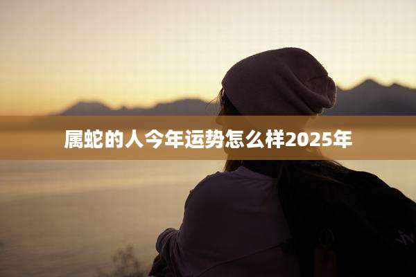 属蛇的人今年运势怎么样2025年
