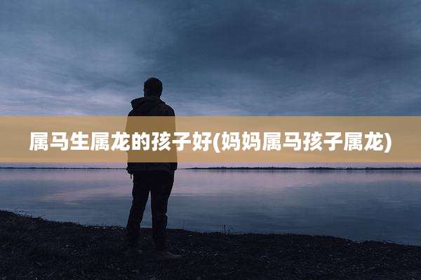 属马生属龙的孩子好(妈妈属马孩子属龙)